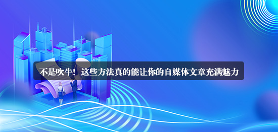 不是吹牛！這些方法真的能讓你的自媒體文章充滿魅力
