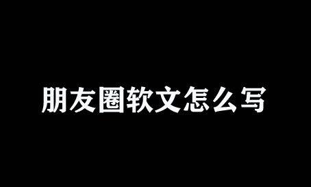 微信朋友圈軟文怎么寫？不懂趕緊瞧瞧！